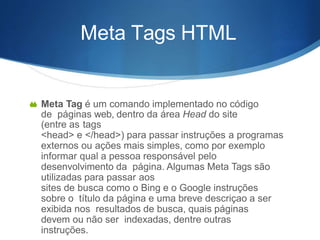 Meta Tags HTML
 Meta Tag é um comando implementado no código
de páginas web, dentro da área Head do site
(entre as tags
<head> e </head>) para passar instruções a programas
externos ou ações mais simples, como por exemplo
informar qual a pessoa responsável pelo
desenvolvimento da página. Algumas Meta Tags são
utilizadas para passar aos
sites de busca como o Bing e o Google instruções
sobre o título da página e uma breve descriçao a ser
exibida nos resultados de busca, quais páginas
devem ou não ser indexadas, dentre outras
instruções.
 