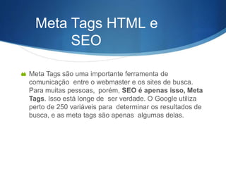 Meta Tags HTML e
SEO
 Meta Tags são uma importante ferramenta de
comunicação entre o webmaster e os sites de busca.
Para muitas pessoas, porém, SEO é apenas isso, Meta
Tags. Isso está longe de ser verdade. O Google utiliza
perto de 250 variáveis para determinar os resultados de
busca, e as meta tags são apenas algumas delas.
 