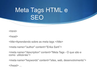Meta Tags HTML e
SEO
<html>
<head>
<title>Aprendendo sobre as meta tags </title>
<meta name="author" content="Erika Sarti”>
<meta name="description" content="Meta Tags - O que são e
como utilizá-las”>
<meta name="keywords" content="sites, web, desenvolvimento”>
</head> ...
 