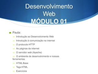 Desenvolvimento
Web
MÓDULO 01
 Pauta:
 Introdução ao Desenvolvimento Web
 Introdução à comunicação na internet
 O protocolo HTTP
 As páginas da internet
 O servidor web (Apache)
 O ambiente de desenvolvimento e nossas
ferramentas
 HTML Base
 Tags HTML
 Exercícios
 