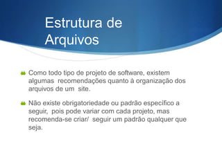 Estrutura de
Arquivos
 Como todo tipo de projeto de software, existem
algumas recomendações quanto à organização dos
arquivos de um site.
 Não existe obrigatoriedade ou padrão específico a
seguir, pois pode variar com cada projeto, mas
recomenda-se criar/ seguir um padrão qualquer que
seja.
 