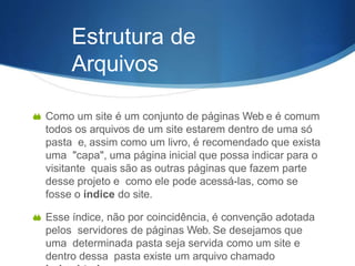 Estrutura de
Arquivos
 Como um site é um conjunto de páginas Web e é comum
todos os arquivos de um site estarem dentro de uma só
pasta e, assim como um livro, é recomendado que exista
uma "capa", uma página inicial que possa indicar para o
visitante quais são as outras páginas que fazem parte
desse projeto e como ele pode acessá-las, como se
fosse o índice do site.
 Esse índice, não por coincidência, é convenção adotada
pelos servidores de páginas Web. Se desejamos que
uma determinada pasta seja servida como um site e
dentro dessa pasta existe um arquivo chamado
 