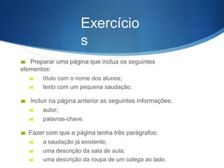 Exercício
s
 Preparar uma página que inclua os seguintes
elementos:
 título com o nome dos alunos;
 texto com um pequena saudação;
 Incluir na página anterior as seguintes informações:
 autor;
 palavras-chave.
 Fazer com que a página tenha três parágrafos:
 a saudação já existente;
 uma descrição da sala de aula;
 uma descrição da roupa de um colega ao lado.
 