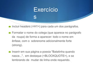 Exercício
s
 Incluir headers (<H1>) para cada um dos parágrafos.
 Formatar o nome do colega (que aparece no parágrafo
da roupa) de forma a aparecer: todo o nome em
ênfase, com o sobrenome adicionalmente forte
(strong).
 Inserir em sua página a poesia "Batatinha quando
nasce...", em destaque (<BLOCKQUOTE>), e se
lembrando de mudar de linha onde requerido.
 