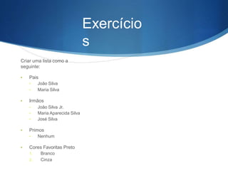 Exercício
s
Criar uma lista como a
seguinte:
• Pais
• João Silva
• Maria Silva
• Irmãos
• João Silva Jr.
• Maria Aparecida Silva
• José Silva
• Primos
• Nenhum
• Cores Favoritas Preto
1. Branco
2. Cinza
 