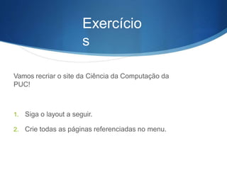 Exercício
s
Vamos recriar o site da Ciência da Computação da
PUC!
1. Siga o layout a seguir.
2. Crie todas as páginas referenciadas no menu.
 