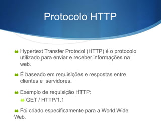  Hypertext Transfer Protocol (HTTP) é o protocolo
utilizado para enviar e receber informações na
web.
 É baseado em requisições e respostas entre
clientes e servidores.
 Exemplo de requisição HTTP:
 GET / HTTP/1.1
 Foi criado especificamente para a World Wide
Web.
Protocolo HTTP
 