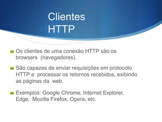  Os clientes de uma conexão HTTP são os
browsers (navegadores).
 São capazes de enviar requisições em protocolo
HTTP e processar os retornos recebidos, exibindo
as páginas da web.
 Exemplos: Google Chrome, Internet Explorer,
Edge, Mozilla Firefox, Opera, etc.
Clientes
HTTP
 