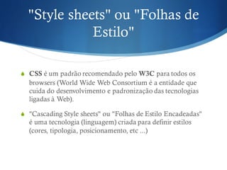 "Style sheets" ou "Folhas de
Estilo"
S CSS é um padrão recomendado pelo W3C para todos os
browsers (World Wide Web Consortium é a entidade que
cuida do desenvolvimento e padronização das tecnologias
ligadas à Web).
S "Cascading Style sheets" ou "Folhas de Estilo Encadeadas"
é uma tecnologia (linguagem) criada para definir estilos
(cores, tipologia, posicionamento, etc ...)
 