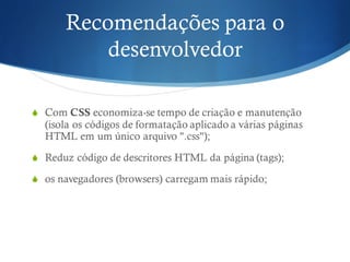 Recomendações para o
desenvolvedor
S Com CSS economiza-se tempo de criação e manutenção
(isola os códigos de formatação aplicado a várias páginas
HTML em um único arquivo ".css");
S Reduz código de descritores HTML da página (tags);
S os navegadores (browsers) carregam mais rápido;
 