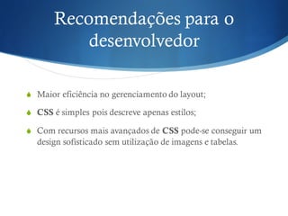 Recomendações para o
desenvolvedor
S Maior eficiência no gerenciamento do layout;
S CSS é simples pois descreve apenas estilos;
S Com recursos mais avançados de CSS pode-se conseguir um
design sofisticado sem utilização de imagens e tabelas.
 