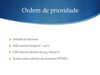 Ordem de prioridade
S Default do Browser
S CSS externo (arquivo ".css")
S CSS interno (dentro da tag <head>)
S Estilos inline (dentro do elemento HTML)
 
