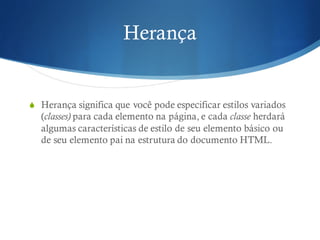 Herança
S Herança significa que você pode especificar estilos variados
(classes) para cada elemento na página, e cada classe herdará
algumas características de estilo de seu elemento básico ou
de seu elemento pai na estrutura do documento HTML.
 
