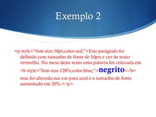 Exemplo 2
<p style="font-size:10pt;color:red;">Este parágrafo foi
definido com tamanho de fonte de 10pts e cor de texto
vermelho. No meio deste texto uma palavra foi colocada em
<b style="font-size:120%;color:blue;">negrito</b>
mas foi alterada sua cor para azul e o tamanho de fonte
aumentado em 20%.</p>.
 