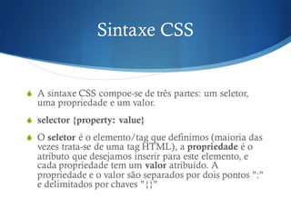 Sintaxe CSS
S A sintaxe CSS compoe-se de três partes: um seletor,
uma propriedade e um valor.
S selector {property: value}
S O seletor é o elemento/tag que definimos (maioria das
vezes trata-se de uma tag HTML), a propriedade é o
atributo que desejamos inserir para este elemento, e
cada propriedade tem um valor atribuído. A
propriedade e o valor são separados por dois pontos ":"
e delimitados por chaves "{}"
 