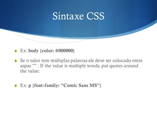 Sintaxe CSS
S Ex: body {color: #000000}
S Se o valor tem múltiplas palavras ele deve ser colocado entre
aspas "" : If the value is multiple words, put quotes around
the value:
S Ex: p {font-family: "Comic Sans MS"}
 