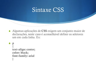 Sintaxe CSS
S Algumas aplicações de CSS exigem um conjunto maior de
declarações, neste caso é aconselhável definir os seletores
um em cada linha. Ex:
S p
{
text-align: center;
color: black;
font-family: arial
}
 