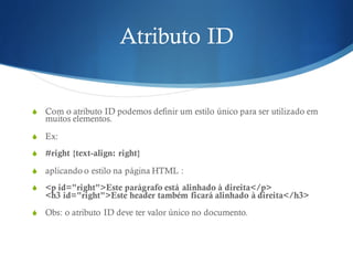 Atributo ID
S Com o atributo ID podemos definir um estilo único para ser utilizado em
muitos elementos.
S Ex:
S #right {text-align: right}
S aplicando o estilo na página HTML :
S <p id="right">Este parágrafo está alinhado à direita</p>
<h3 id="right">Este header também ficará alinhado à direita</h3>
S Obs: o atributo ID deve ter valor único no documento.
 