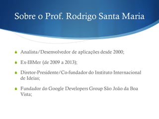 Sobre o Prof. Rodrigo Santa Maria
S Analista/Desenvolvedor de aplicações desde 2000;
S Ex-IBMer (de 2009 a 2013);
S Diretor-Presidente/Co-fundador do Instituto Internacional
de Ideias;
S Fundador do Google Developers Group São João da Boa
Vista;
 