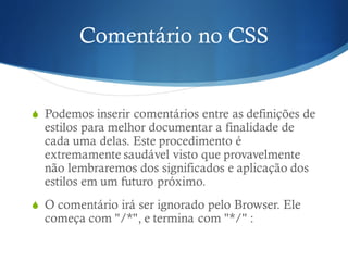 Comentário no CSS
S Podemos inserir comentários entre as definições de
estilos para melhor documentar a finalidade de
cada uma delas. Este procedimento é
extremamente saudável visto que provavelmente
não lembraremos dos significados e aplicação dos
estilos em um futuro próximo.
S O comentário irá ser ignorado pelo Browser. Ele
começa com "/*", e termina com "*/" :
 