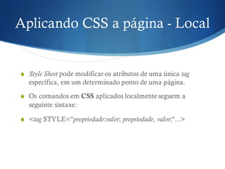 Aplicando CSS a página - Local
S Style Sheet pode modificar os atributos de uma única tag
específica, em um determinado ponto de uma página.
S Os comandos em CSS aplicados localmente seguem a
seguinte sintaxe:
S <tag STYLE="propriedade:valor; propriedade, valor;"...>
 