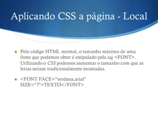 Aplicando CSS a página - Local
S Pelo código HTML normal, o tamanho máximo de uma
fonte que podemos obter é estipulado pela tag <FONT>.
Utilizando o CSS podemos aumentar o tamanho com que as
letras seriam tradicionalmente mostradas.
S <FONT FACE="verdana,arial"
SIZE="7">TEXTO</FONT>
 