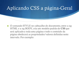 Aplicando CSS a página-Geral
S O comando STYLE no cabeçalho do documento, entre a tag
HTML e a tag BODY, cria um modelo padrão de CSS que
será aplicado a toda uma página e todo o conteúdo da
página obedecerá as propriedades/valores definidas neste
intervalo. Por exemplo:
 