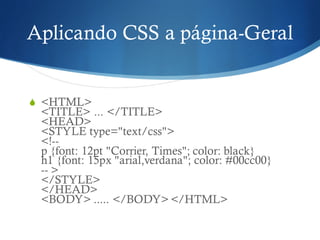 Aplicando CSS a página-Geral
S <HTML>
<TITLE> ... </TITLE>
<HEAD>
<STYLE type="text/css">
<!--
p {font: 12pt "Corrier, Times"; color: black}
h1 {font: 15px "arial,verdana"; color: #00cc00}
-- >
</STYLE>
</HEAD>
<BODY> ..... </BODY> </HTML>
 