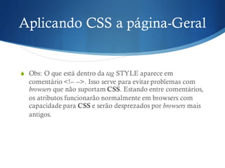 Aplicando CSS a página-Geral
S Obs: O que está dentro da tag STYLE aparece em
comentário <!-- -->. Isso serve para evitar problemas com
browsers que não suportam CSS. Estando entre comentários,
os atributos funcionarão normalmente em browsers com
capacidade para CSS e serão desprezados por browsers mais
antigos.
 