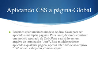 Aplicando CSS a página-Global
S Podemos criar um único modelo de Style Sheets para ser
aplicado a múltiplas páginas. Para tanto, devemos construir
um modelo separado de Style Sheets e salvá-lo em um
arquivo de terminação ".css". Esse modelo pode ser
aplicado a qualquer página, apenas referindo-se ao arquivo
".css" no seu cabeçalho, como a seguir:
 