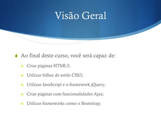 Visão Geral
S Ao final deste curso, você será capaz de:
S Criar páginas HTML5;
S Utilizar folhas de estilo CSS3;
S Utilizar JavaScript e o framework jQuery;
S Criar páginas com funcionalidades Ajax;
S Utilizar frameworks como o Bootstrap;
 