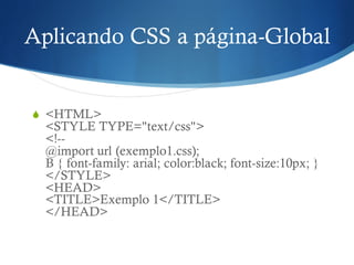 Aplicando CSS a página-Global
S <HTML>
<STYLE TYPE="text/css">
<!--
@import url (exemplo1.css);
B { font-family: arial; color:black; font-size:10px; }
</STYLE>
<HEAD>
<TITLE>Exemplo 1</TITLE>
</HEAD>
 