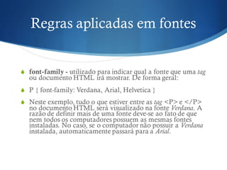 Regras aplicadas em fontes
S font-family - utilizado para indicar qual a fonte que uma tag
ou documento HTML irá mostrar. De forma geral:
S P { font-family: Verdana, Arial, Helvetica }
S Neste exemplo, tudo o que estiver entre as tag <P> e </P>
no documento HTML será visualizado na fonte Verdana. A
razão de definir mais de uma fonte deve-se ao fato de que
nem todos os computadores possuem as mesmas fontes
instaladas. No caso, se o computador não possuir a Verdana
instalada, automaticamente passará para a Arial.
 