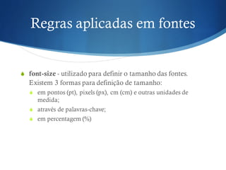 Regras aplicadas em fontes
S font-size - utilizado para definir o tamanho das fontes.
Existem 3 formas para definição de tamanho:
S em pontos (pt), pixels (px), cm (cm) e outras unidades de
medida;
S através de palavras-chave;
S em percentagem (%)
 