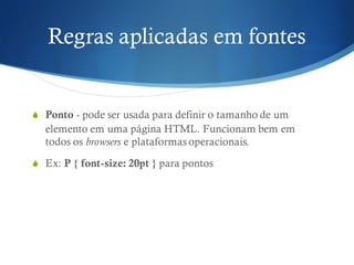 Regras aplicadas em fontes
S Ponto - pode ser usada para definir o tamanho de um
elemento em uma página HTML. Funcionam bem em
todos os browsers e plataformas operacionais.
S Ex: P { font-size: 20pt } para pontos
 