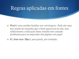 Regras aplicadas em fontes
S Pixel é uma medida familiar aos web designers. Pode dar uma
boa noção do tamanho que a fonte aparecerá na tela, mas
infelizmente a utilização dessa medida tem causado
problemas para na impressão das páginas em papel.
S B { font-size: 20px } para pixels, por exemplo.
 