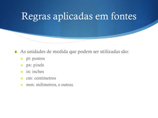 Regras aplicadas em fontes
S As unidades de medida que podem ser utilizadas são:
S pt: pontos
S px: pixels
S in: inches
S cm: centímetros
S mm: milímetros, e outras.
 