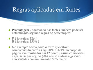 Regras aplicadas em fontes
S Percentagem - o tamanho das fontes também pode ser
determinado segundo regras de percentagem:
S P { font-size: 12pt }
B { font-size: 150% }
S No exemplo acima, todo o texto que estiver
compreendido entre as tags <P> e </P> no corpo da
página será mostrados em 12 pontos, assim como todas
as palavras em negrito (<b>) entre as duas tags serão
apresentadas em um tamanho 50% maior.
 