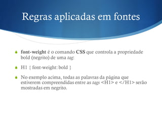Regras aplicadas em fontes
S font-weight é o comando CSS que controla a propriedade
bold (negrito) de uma tag:
S H1 { font-weight: bold }
S No exemplo acima, todas as palavras da página que
estiverem compreendidas entre as tags <H1> e </H1> serão
mostradas em negrito.
 