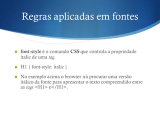 Regras aplicadas em fontes
S font-style é o comando CSS que controla a propriedade
italic de uma tag.
S H1 { font-style: italic }
S No exemplo acima o browser irá procurar uma versão
itálico da fonte para apresentar o texto compreendido entre
as tags <H1> e</H1>.
 