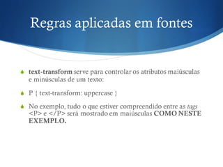 Regras aplicadas em fontes
S text-transform serve para controlar os atributos maiúsculas
e minúsculas de um texto:
S P { text-transform: uppercase }
S No exemplo, tudo o que estiver compreendido entre as tags
<P> e </P> será mostrado em maiúsculas COMO NESTE
EXEMPLO.
 