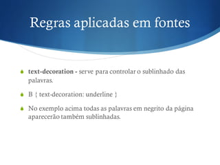 Regras aplicadas em fontes
S text-decoration - serve para controlar o sublinhado das
palavras.
S B { text-decoration: underline }
S No exemplo acima todas as palavras em negrito da página
aparecerão também sublinhadas.
 