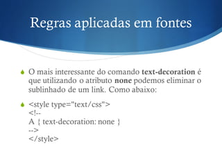 Regras aplicadas em fontes
S O mais interessante do comando text-decoration é
que utilizando o atributo none podemos eliminar o
sublinhado de um link. Como abaixo:
S <style type="text/css">
<!--
A { text-decoration: none }
-->
</style>
 