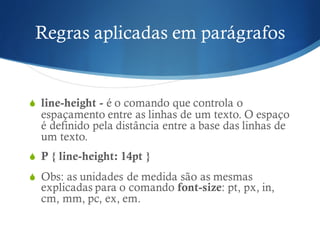 Regras aplicadas em parágrafos
S line-height - é o comando que controla o
espaçamento entre as linhas de um texto. O espaço
é definido pela distância entre a base das linhas de
um texto.
S P { line-height: 14pt }
S Obs: as unidades de medida são as mesmas
explicadas para o comando font-size: pt, px, in,
cm, mm, pc, ex, em.
 