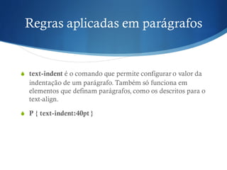 Regras aplicadas em parágrafos
S text-indent é o comando que permite configurar o valor da
indentação de um parágrafo. Também só funciona em
elementos que definam parágrafos, como os descritos para o
text-align.
S P { text-indent:40pt }
 