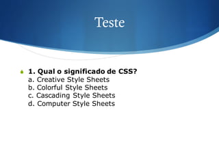 Teste
S 1. Qual o significado de CSS?
a. Creative Style Sheets
b. Colorful Style Sheets
c. Cascading Style Sheets
d. Computer Style Sheets
 