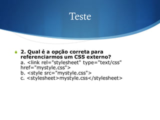 Teste
S 2. Qual é a opção correta para
referenciarmos um CSS externo?
a. <link rel="stylesheet" type="text/css"
href="mystyle.css">
b. <style src="mystyle.css">
c. <stylesheet>mystyle.css</stylesheet>
 