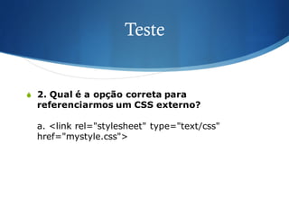 Teste
S 2. Qual é a opção correta para
referenciarmos um CSS externo?
a. <link rel="stylesheet" type="text/css"
href="mystyle.css">
 