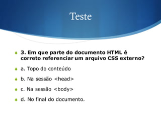 Teste
S 3. Em que parte do documento HTML é
correto referenciar um arquivo CSS externo?
S a. Topo do conteúdo
S b. Na sessão <head>
S c. Na sessão <body>
S d. No final do documento.
 