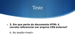 Teste
S 3. Em que parte do documento HTML é
correto referenciar um arquivo CSS externo?
b. Na sessão<head>
 